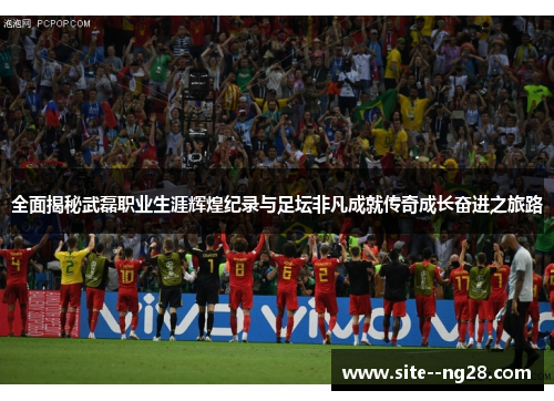 全面揭秘武磊职业生涯辉煌纪录与足坛非凡成就传奇成长奋进之旅路