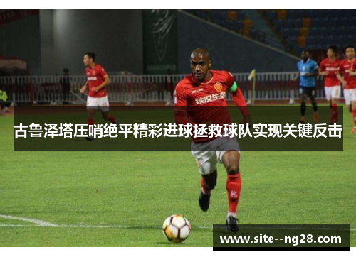 古鲁泽塔压哨绝平精彩进球拯救球队实现关键反击 古鲁泽塔压哨绝平精彩进球拯救球队实现关键反击